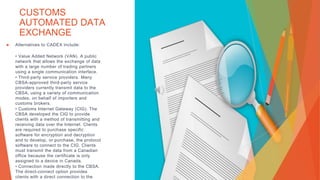 CUSTOMS
AUTOMATED DATA
EXCHANGE
▶ Alternatives to CADEX include:
• Value Added Network (VAN). A public
network that allows the exchange of data
with a large number of trading partners
using a single communication interface.
• Third-party service providers. Many
CBSA-approved third-party service
providers currently transmit data to the
CBSA, using a variety of communication
modes, on behalf of importers and
customs brokers.
• Customs Internet Gateway (CIG). The
CBSA developed the CIG to provide
clients with a method of transmitting and
receiving data over the Internet. Clients
are required to purchase specific
software for encryption and decryption
and to develop, or purchase, the protocol
software to connect to the CIG. Clients
must transmit the data from a Canadian
office because the certificate is only
assigned to a device in Canada.
• Connection made directly to the CBSA.
The direct-connect option provides
clients with a direct connection to the
 
