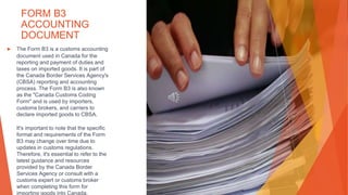 FORM B3
ACCOUNTING
DOCUMENT
▶ The Form B3 is a customs accounting
document used in Canada for the
reporting and payment of duties and
taxes on imported goods. It is part of
the Canada Border Services Agency's
(CBSA) reporting and accounting
process. The Form B3 is also known
as the "Canada Customs Coding
Form" and is used by importers,
customs brokers, and carriers to
declare imported goods to CBSA.
It's important to note that the specific
format and requirements of the Form
B3 may change over time due to
updates in customs regulations.
Therefore, it's essential to refer to the
latest guidance and resources
provided by the Canada Border
Services Agency or consult with a
customs expert or customs broker
when completing this form for
importing goods into Canada.
 