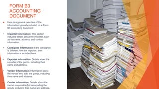 FORM B3
ACCOUNTING
DOCUMENT
▶ Here is a general overview of the
information typically included on a Form
B3 accounting document:
• Importer Information: This section
includes details about the importer, such
as the name, address, and contact
information.
• Consignee Information: If the consignee
is different from the importer, their
information is included here.
• Exporter Information: Details about the
exporter of the goods, including their
name and address.
• Vendor Information: Information about
the vendor who sold the goods, including
their name and address.
• Carrier Information: Details about the
carrier responsible for transporting the
goods, including their name and address.
 