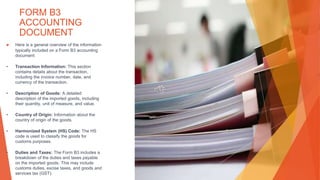 FORM B3
ACCOUNTING
DOCUMENT
▶ Here is a general overview of the information
typically included on a Form B3 accounting
document:
• Transaction Information: This section
contains details about the transaction,
including the invoice number, date, and
currency of the transaction.
• Description of Goods: A detailed
description of the imported goods, including
their quantity, unit of measure, and value.
• Country of Origin: Information about the
country of origin of the goods.
• Harmonized System (HS) Code: The HS
code is used to classify the goods for
customs purposes.
• Duties and Taxes: The Form B3 includes a
breakdown of the duties and taxes payable
on the imported goods. This may include
customs duties, excise taxes, and goods and
services tax (GST).
 