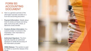 FORM B3
ACCOUNTING
DOCUMENT
▶ Here is a general overview of the
information typically included on a
Form B3 accounting document:
• Payment Information: Details about
how the duties and taxes are being
paid, such as by cash, check, or
electronic funds transfer.
• Customs Broker Information: If a
customs broker is involved in the
importation, their information is
provided here.
• Authorized Signature: The form
typically requires an authorized
signature to certify the accuracy of
the information provided.
• CBSA Release: This section is used
by CBSA to record the release of the
This Photo by Unknown Author is licensed under CC BY-SA-NC
 