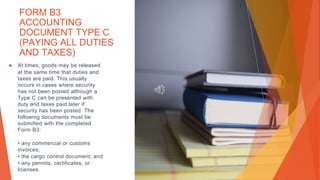 FORM B3
ACCOUNTING
DOCUMENT TYPE C
(PAYING ALL DUTIES
AND TAXES)
▶ At times, goods may be released
at the same time that duties and
taxes are paid. This usually
occurs in cases where security
has not been posted although a
Type C can be presented with
duty and taxes paid later if
security has been posted. The
following documents must be
submitted with the completed
Form B3:
• any commercial or customs
invoices;
• the cargo control document; and
• any permits, certificates, or
licenses.
 