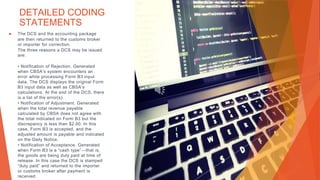 DETAILED CODING
STATEMENTS
▶ The DCS and the accounting package
are then returned to the customs broker
or importer for correction.
The three reasons a DCS may be issued
are:
• Notification of Rejection. Generated
when CBSA’s system encounters an
error while processing Form B3 input
data. The DCS displays the original Form
B3 input data as well as CBSA’s
calculations. At the end of the DCS, there
is a list of the error(s).
• Notification of Adjustment. Generated
when the total revenue payable
calculated by CBSA does not agree with
the total indicated on Form B3 but the
discrepancy is less than $2.00. In this
case, Form B3 is accepted, and the
adjusted amount is payable and indicated
on the Daily Notice.
• Notification of Acceptance. Generated
when Form B3 is a “cash type”—that is,
the goods are being duty paid at time of
release. In this case the DCS is stamped
“duty paid” and returned to the importer
or customs broker after payment is
received.
 