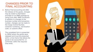 CHANGES PRIOR TO
FINAL ACCOUNTING
▶ Before final accounting and after
the release of the goods, changes
may be made to information
provided on an RMD package by
using Form A48, RMD Correction.
In addition to changes to the
business number and transaction
number, changes can be made to
the Cargo Control Number,
container number(s), sub-location
code, or customs office.
The completed form is presented
to CBSA where the goods were
released and must be presented
within a time frame that allows the
goods to be accounted for, or
confirmed, within the required
time limits.
 