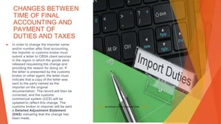 CHANGES BETWEEN
TIME OF FINAL
ACCOUNTING AND
PAYMENT OF
DUTIES AND TAXES
▶ In order to change the importer name
and/or number after final accounting,
the importer or customs broker must
submit a letter to CBSA client services
in the region in which the goods were
released requesting the change and
providing the reason for doing so. If
the letter is presented by the customs
broker or other agent, the letter must
indicate that a copy of the letter was
sent to the party named as the
importer on the original
documentation. The record will then be
corrected, and the customs
commercial system (CCS) will be
updated to reflect this change. The
customs broker or importer will be sent
a Detailed Adjustment Statement
(DAS) indicating that the change has
been made.
This Photo by Unknown Author is licensed under CC BY-SA
 