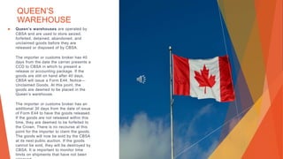 QUEEN’S
WAREHOUSE
▶ Queen’s warehouses are operated by
CBSA and are used to store seized,
forfeited, detained, abandoned, and
unclaimed goods before they are
released or disposed of by CBSA.
The importer or customs broker has 40
days from the date the carrier presents a
CCD to CBSA in which to present a
release or accounting package. If the
goods are still on hand after 40 days,
CBSA will issue a Form E44, Notice—
Unclaimed Goods. At this point, the
goods are deemed to be placed in the
Queen’s warehouse.
The importer or customs broker has an
additional 30 days from the date of issue
of Form E44 to have the goods released.
If the goods are not released within this
time, they are deemed to be forfeited to
the Crown. There is no recourse at this
point for the importer to claim the goods.
The goods will now be sold by the CBSA
at its next public auction. If the goods
cannot be sold, they will be destroyed by
CBSA. It is important to monitor time
limits on shipments that have not been
 