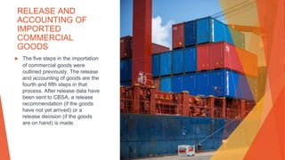 RELEASE AND
ACCOUNTING OF
IMPORTED
COMMERCIAL
GOODS
▶ The five steps in the importation
of commercial goods were
outlined previously. The release
and accounting of goods are the
fourth and fifth steps in that
process. After release data have
been sent to CBSA, a release
recommendation (if the goods
have not yet arrived) or a
release decision (if the goods
are on hand) is made.
 
