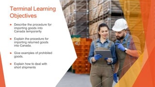 Terminal Learning
Objectives
▶ Describe the procedure for
importing goods into
Canada temporarily
▶ Explain the procedure for
importing returned goods
into Canada.
▶ Give examples of prohibited
goods.
▶ Explain how to deal with
short shipments
 