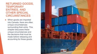 RETURNED GOODS,
TEMPORARY
ENTRIES, AND
OTHER SPECIAL
CIRCUMSTANCES
▶ When goods are imported
into Canada, there are often
unique circumstances
surrounding their entry. This
chapter discusses these
unique circumstances and
the decisions that must be
made before releasing and
accounting for these goods.
 