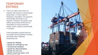 TEMPORARY
ENTRIES
▶ There are often times when an
importer will choose to import goods
temporarily. In most cases of
temporary importation, the payment
of full duties and taxes is not
required. However, the goods must
still be documented at the time of
importation to ensure that they
remain under customs control while
in Canada.
A few examples of goods that are
not subject to the payment of duties
and taxes when imported
temporarily are:
• goods for display,
• goods for emergency use,
• commercial samples,
• goods for demonstration,
• goods for trial use,
• goods requiring repair, and
 