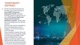 TEMPORARY
ENTRIES
▶ Goods imported temporarily into
Canada may be documented on
Form E29B, Temporary
Admission Permit; Form B3,
Canada Customs Coding Form; or
on an ATA Carnet (Admission
Temporaire/Temporary
Admission Carnet). some cases,
both Form E29B and Form B3 are
required.
But first, they must be classified in
one of the tariff items found in
chapters 1 to 97 of the Customs
Tariff Schedule.
Once classified, chapter 99 can be
checked to see if the goods qualify
for temporary importation under
tariff item 9993.00.00. If they
qualify, the first four digits of tariff
9993.00.00.00 (9993) are quoted
on the import accounting document
to indicate a temporary importation.
 