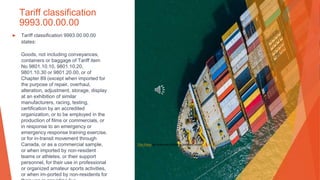 Tariff classification
9993.00.00.00
▶ Tariff classification 9993.00.00.00
states:
Goods, not including conveyances,
containers or baggage of Tariff item
No 9801.10.10, 9801.10.20,
9801.10.30 or 9801.20.00, or of
Chapter 89 (except when imported for
the purpose of repair, overhaul,
alteration, adjustment, storage, display
at an exhibition of similar
manufacturers, racing, testing,
certification by an accredited
organization, or to be employed in the
production of films or commercials, or
in response to an emergency or
emergency response training exercise,
or for in-transit movement through
Canada, or as a commercial sample,
or when imported by non-resident
teams or athletes, or their support
personnel, for their use in professional
or organized amateur sports activities,
or when im-ported by non-residents for
This Photo by Unknown Author is licensed under CC BY-SA
 
