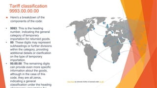 Tariff classification
9993.00.00.00
▶ Here's a breakdown of the
components of the code:
• 9993: This is the heading
number, indicating the general
category of temporary
importation for returned goods.
• 00: These digits may represent
subheadings or further divisions
within the category, providing
additional details or clarification
on the type of temporary
importation.
• 00.00.00: The remaining digits
can provide even more specific
information about the goods,
although in the case of this
code, they are all zeros,
indicating a general
classification under the heading
This Photo by Unknown Author is licensed under CC BY
 