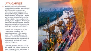 ATA CARNET
▶ Another form used to document
goods entering Canada temporarily is
an ATA Carnet. A carnet is an
international customs document
designed to simplify and streamline
temporary entry procedures. Carnets
are particularly useful for goods that
will be imported into more than one
country during the period of validity of
the carnet, usually one year. Another
feature is that they do not require the
posting of security in each country.
Carnets are usually issued by the
Chamber of Commerce in a
participating country. The issuing
party—in the case of Canada, the
Canadian Chamber of Commerce—
may require a security deposit that is
generally set at 40 percent of the
value of the goods.
Generally, a carnet may be used for
any reason that Form E29B would be
used; however, it may not be used for
This Photo by Unknown Author is licensed under CC BY-ND
 