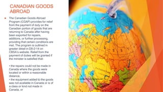 CANADIAN GOODS
ABROAD
▶ The Canadian Goods Abroad
Program (CGAP) provides for relief
from the payment of duty on the
Canadian portion of goods that are
returning to Canada after having
been exported for repairs,
additions, or further processing,
providing that certain conditions are
met. The program is outlined in
greater detail in D8-2-14 on
CBSA’s website. Relief from the
payment of duties will be granted if
the minister is satisfied that:
• the repairs could not be made in
Canada where the goods were
located or within a reasonable
distance,
• the equipment added to the goods
was not available in Canada or is of
a class or kind not made in
Canada, or
This Photo by Unknown Author is licensed under CC BY
 