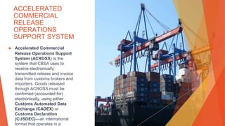 ACCELERATED
COMMERCIAL
RELEASE
OPERATIONS
SUPPORT SYSTEM
▶ Accelerated Commercial
Release Operations Support
System (ACROSS) is the
system that CBSA uses to
receive electronically
transmitted release and invoice
data from customs brokers and
importers. Goods released
through ACROSS must be
confirmed (accounted for)
electronically, using either
Customs Automated Data
Exchange (CADEX) or
Customs Declaration
(CUSDEC)—an international
format that operates in a
 