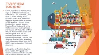 TARIFF ITEM
9992.00.00
▶ Goods, regardless of their country of
origin or tariff treatment that have
been sent to Chile, Colombia, Costa
Rica, a CPTPP country, an EU
country or other CETA beneficiary,
Honduras, Iceland, Israel or another
CIFTA beneficiary, Jordan, Korea,
Liechtenstein, Mexico, Norway,
Panama, Peru, Switzerland, or the
US for repair, may be brought back
into Canada duty free under tariff item
9992.00.00. In order to use this tariff
item, the goods must first be
classified under a tariff found in
chapters 1 to 97 of the Customs Tariff
Schedule. This tariff item, as well as
the first four digits of tariff 9992.00.00
(9992), must be quoted on the import
document.
Although the tariff code is duty free,
tax is payable. If the goods were
repaired under warranty, the value for
This Photo by Unknown Author is licensed under CC BY-SA-NC
 