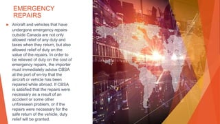 EMERGENCY
REPAIRS
▶ Aircraft and vehicles that have
undergone emergency repairs
outside Canada are not only
allowed relief of any duty and
taxes when they return, but also
allowed relief of duty on the
value of the repairs. In order to
be relieved of duty on the cost of
emergency repairs, the importer
must immediately advise CBSA
at the port of en-try that the
aircraft or vehicle has been
repaired while abroad. If CBSA
is satisfied that the repairs were
necessary as a result of an
accident or some other
unforeseen problem, or if the
repairs were necessary for the
safe return of the vehicle, duty
relief will be granted.
 