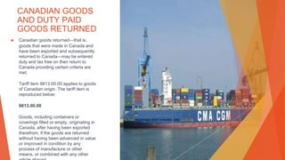 CANADIAN GOODS
AND DUTY PAID
GOODS RETURNED
▶ Canadian goods returned—that is,
goods that were made in Canada and
have been exported and subsequently
returned to Canada—may be entered
duty and tax free on their return to
Canada providing certain criteria are
met.
Tariff item 9813.00.00 applies to goods
of Canadian origin. The tariff item is
reproduced below:
9813.00.00
Goods, including containers or
coverings filled or empty, originating in
Canada, after having been exported
therefrom, if the goods are returned
without having been advanced in value
or improved in condition by any
process of manufacture or other
means, or combined with any other
This Photo by Unknown Author is licensed under CC BY-SA
 