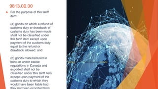 9813.00.00
▶ For the purpose of this tariff
item:
(a) goods on which a refund of
customs duty or drawback of
customs duty has been made
shall not be classified under
this tariff item except upon
payment of the customs duty
equal to the refund or
drawback allowed; and
(b) goods manufactured in
bond or under excise
regulations in Canada and
exported shall not be
classified under this tariff item
except upon payment of the
customs duty to which they
would have been liable had
This Photo by Unknown Author is licensed under CC BY-ND
 
