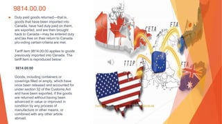 9814.00.00
▶ Duty paid goods returned—that is,
goods that have been imported into
Canada, have had duty paid on them,
are exported, and are then brought
back to Canada—may be entered duty
and tax free on their return to Canada
pro-viding certain criteria are met.
Tariff item 9814.00.00 applies to goods
previously imported into Canada. The
tariff item is reproduced below:
9814.00.00
Goods, including containers or
coverings filled or empty, which have
once been released and accounted for
under section 32 of the Customs Act
and have been exported, if the goods
are returned without having been
advanced in value or improved in
condition by any process of
manufacture or other means, or
combined with any other article
abroad.
This Photo by Unknown Author is licensed under CC BY-NC-ND
 