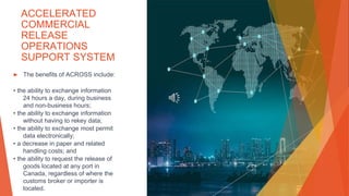 ACCELERATED
COMMERCIAL
RELEASE
OPERATIONS
SUPPORT SYSTEM
▶ The benefits of ACROSS include:
• the ability to exchange information
24 hours a day, during business
and non-business hours;
• the ability to exchange information
without having to rekey data;
• the ability to exchange most permit
data electronically;
• a decrease in paper and related
handling costs; and
• the ability to request the release of
goods located at any port in
Canada, regardless of where the
customs broker or importer is
located.
 