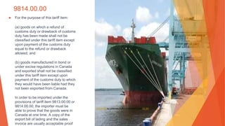 9814.00.00
▶ For the purpose of this tariff item:
(a) goods on which a refund of
customs duty or drawback of customs
duty has been made shall not be
classified under this tariff item except
upon payment of the customs duty
equal to the refund or drawback
allowed; and
(b) goods manufactured in bond or
under excise regulations in Canada
and exported shall not be classified
under this tariff item except upon
payment of the customs duty to which
they would have been liable had they
not been exported from Canada.
In order to be imported under the
provisions of tariff item 9813.00.00 or
9814.00.00, the importer must be
able to prove that the goods were in
Canada at one time. A copy of the
export bill of lading and the sales
invoice are usually acceptable proof
This Photo by Unknown Author is licensed under CC BY
 