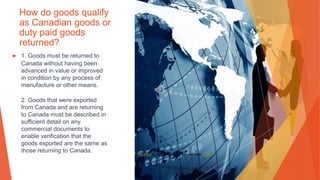 How do goods qualify
as Canadian goods or
duty paid goods
returned?
▶ 1. Goods must be returned to
Canada without having been
advanced in value or improved
in condition by any process of
manufacture or other means.
2. Goods that were exported
from Canada and are returning
to Canada must be described in
sufficient detail on any
commercial documents to
enable verification that the
goods exported are the same as
those returning to Canada. This Photo by Unknown Author is licensed under CC BY
 