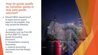 How do goods qualify
as Canadian goods or
duty paid goods
returned?
▶ Should CBSA request proof
of export and an export
report is not available, they
may accept the following:
a. validated CBSA
documents, such as Form B3
or Form BSF715, Casual
Goods Accounting
Document;
b. transportation company
documents;
c. customs accounting
documents from the foreign
country;
This Photo by Unknown Author is licensed under CC BY
 