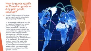 How do goods qualify
as Canadian goods or
duty paid goods
returned?
▶ Should CBSA request proof of export
and an export report is not available,
they may accept the following:
d. a declaration made by the exporter
or importer of the goods from or into
Canada identifying the goods as
having originated in Canada or as
having been previously released and
accounted for and supported by sales
invoices to the foreign purchaser,
purchase orders, shipping or delivery
instructions, foreign registration of
exported goods (e.g., state registration
of an automobile), or invoices from
customs brokers that relate to the
exported goods or shipments; or
e. primarily for non-commercial goods,
a sales invoice from the Canadian
owner showing the purchase of the
goods in Canada.
This Photo by Unknown Author is licensed under CC BY
 