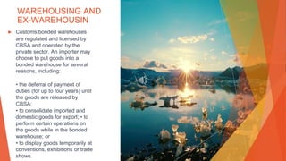WAREHOUSING AND
EX-WAREHOUSIN
▶ Customs bonded warehouses
are regulated and licensed by
CBSA and operated by the
private sector. An importer may
choose to put goods into a
bonded warehouse for several
reasons, including:
• the deferral of payment of
duties (for up to four years) until
the goods are released by
CBSA;
• to consolidate imported and
domestic goods for export; • to
perform certain operations on
the goods while in the bonded
warehouse; or
• to display goods temporarily at
conventions, exhibitions or trade
shows.
 