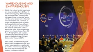 WAREHOUSING AND
EX-WAREHOUSIN
▶ Goods that enter a bonded warehouse
are documented on Form B3 Type 10
and in hard copy only. When preparing
the import document to enter goods
into a warehouse, only similar goods
with the same value may be shown on
one classification line. Therefore, if
goods are classified under the same
tariff classification but have different
values, they must be documented on
two separate lines on the Form B3
warehouse entry. When removing the
goods from the warehouse, Form B3
Type 20 is prepared, EDI or paper.
The amount of duty payable will be
listed on the Daily Notice (DN) and
Statement of Account (SOA)
Strict control must be kept on goods
warehoused and ex-warehoused, and
record keeping systems must be able
to track the movement of all goods. As
the goods are ex-warehoused, the
quantity must be documented.
This Photo by Unknown Author is licensed under CC BY
 