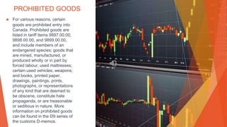 PROHIBITED GOODS
▶ For various reasons, certain
goods are prohibited entry into
Canada. Prohibited goods are
listed in tariff items 9897.00.00,
9898.00.00, and 9899.00.00,
and include members of an
endangered species; goods that
are mined, manufactured, or
produced wholly or in part by
forced labour; used mattresses;
certain used vehicles; weapons;
and books, printed paper,
drawings, paintings, prints,
photographs, or representations
of any kind that are deemed to
be obscene, constitute hate
propaganda, or are treasonable
or seditious in nature. More
information on prohibited goods
can be found in the D9 series of
the customs D-memos.
This Photo by Unknown Author is licensed under CC BY-NC-ND
 