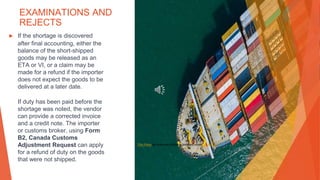 EXAMINATIONS AND
REJECTS
▶ If the shortage is discovered
after final accounting, either the
balance of the short-shipped
goods may be released as an
ETA or VI, or a claim may be
made for a refund if the importer
does not expect the goods to be
delivered at a later date.
If duty has been paid before the
shortage was noted, the vendor
can provide a corrected invoice
and a credit note. The importer
or customs broker, using Form
B2, Canada Customs
Adjustment Request can apply
for a refund of duty on the goods
that were not shipped.
This Photo by Unknown Author is licensed under CC BY-SA
 