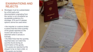 EXAMINATIONS AND
REJECTS
▶ Shortages must be substantiated
by a third party and
documentation originating from
the carrier is not considered as
acceptable evidence of a
shortage. ETA and VI release
options cannot be used when:
• the importer or customs broker
is aware that the entire quantity
of the goods reported on the
invoice will not be in the
shipment when it arrives in
Canada,
• the BSO finds that the quantity
reported does not match the
quantity found during an
examination of the goods,
• the goods are reported by the
shipper to be on back order, or
• the goods are bonded
This Photo by Unknown Author is licensed under CC BY-SA-NC
 