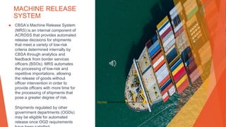 MACHINE RELEASE
SYSTEM
▶ CBSA’s Machine Release System
(MRS) is an internal component of
ACROSS that provides automated
release decisions for shipments
that meet a variety of low-risk
criteria determined internally by
CBSA through analytics and
feedback from border services
officers (BSOs). MRS automates
the processing of low-risk and
repetitive importations, allowing
the release of goods without
officer intervention in order to
provide officers with more time for
the processing of shipments that
pose a greater degree of risk.
Shipments regulated by other
government departments (OGDs)
may be eligible for automated
release once OGD requirements
This Photo by Unknown Author is licensed under CC BY-SA
 