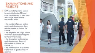 EXAMINATIONS AND
REJECTS
▶ ETA and VI shipments cannot
be submitted using EDI and
must be presented in hard copy.
A shortage might also be
discovered when:
• the number of pieces on the
cargo control document does
not correspond to that on the
invoice,
• the weight on the cargo control
document does not correspond
to that on the invoice,
• the description on the cargo
control document does not
correspond to that on the
invoice, or
• the client advises its customs
broker that all goods were not
received
This Photo by Unknown Author is licensed under CC BY-SA-NC
 