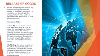 RELEASE OF GOODS
▶ The term "release of goods" refers to the
process by which goods are made
available for shipment or distribution. This
process can vary depending on the
context, whether it's in the context of
international trade, warehousing, or other
logistical operations.
International Trade:
Customs Clearance: In international
trade, when goods arrive at a port or
border, they often need to go through
customs clearance. This involves
submitting necessary documents, paying
import duties and taxes, and complying
with customs regulations. Once customs
clearance is completed, the goods are
released for entry into the destination
country.
Bill of Lading: The release of goods can
also refer to the transfer of control over
goods from the exporter to the importer,
typically when a bill of lading is issued. A
bill of lading is a legal document that
confirms the receipt of goods by the
This Photo by Unknown Author is licensed under CC BY
 