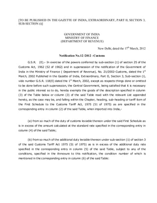 [TO BE PUBLISHED IN THE GAZETTE OF INDIA, EXTRAORDINARY, PART II, SECTION 3,
SUB-SECTION (i)]


                                   GOVERNMENT OF INDIA
                                    MINISTRY OF FINANCE
                                 (DEPARTMENT OF REVENUE)

                                                             New Delhi, dated the 17th March, 2012

                                Notification No.12 /2012 –Customs

       G.S.R.   (E).- In exercise of the powers conferred by sub-section (1) of section 25 of the
Customs Act, 1962 (52 of 1962) and in supersession of the notification of the Government of
India in the Ministry of Finance ( Department of Revenue), No. 21/2002-Customs, dated the 1st
March, 2002 Published in the Gazette of India, Extraordinary, Part II, Section 3, Sub-section (i),
vide number G.S.R. 118(E) dated the 1st March, 2002, except as respects things done or omitted
to be done before such supersession, the Central Government, being satisfied that it is necessary
in the public interest so to do, hereby exempts the goods of the description specified in column
(3) of the Table below or column (3) of the said Table read with the relevant List appended
hereto, as the case may be, and falling within the Chapter, heading, sub-heading or tariff item of
the First Schedule to the Customs Tariff Act, 1975 (51 of 1975) as are specified in the
corresponding entry in column (2) of the said Table, when imported into India,-



       (a) from so much of the duty of customs leviable thereon under the said First Schedule as
is in excess of the amount calculated at the standard rate specified in the corresponding entry in
column (4) of the said Table;


       (b) from so much of the additional duty leviable thereon under sub-section (1) of section 3
of the said Customs Tariff Act 1975 (51 of 1975) as is in excess of the additional duty rate
specified in the corresponding entry in column (5) of the said Table, subject to any of the
conditions, specified in the Annexure to this notification, the condition number of which is
mentioned in the corresponding entry in column (6) of the said Table:
 