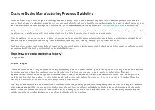 Custom Socks Manufacturing Process Guideline
Socks manufacturing is not a huge or technology oriented industry, but still, the manufacturing of socks is a detailed process with different
stages. Each phase of production should be in sync with each other to make sure that the end customer gets the quality product based on their
requirements within specified timings. This post will help you understand the detailed processes of custom design socks manufacturing.
Well, gone are the days when the socks were made by hand. With the increasing demand the production needs to be on a large scale and thus
most industrial manufacturing units have set up machines that help the production of socks on a large scale.
Even thought we rely on machines to produce the socks on a large scale, the process is complex and includes a systematic approach to the
different stages of production like knitting, yarn preparation, labelling, print, sewing, packing, quality check and so on.
Each and every product is checked before it reaches the end client and in order to accomplish the task carefully the socks manufacturing units
are equipped with high tech machines that made a lot of tasks easy.
Then, how are socks made in a factory?
Let’s go ahead.
1.Socks Designs
Customers come to the factory with their own designs that they want us to manufacture. Upon receiving the socks design, the experts analyze
the design and understand the customer needs and make sure that the design is ideal to go for socks manufacturing. The sales
representatives understand the design and customer’s needs. They also decide on size and material for your socks. The sample pairs are
made to help the client know about the size, color, quality and other details before they send out their confirmation for the order. Once the
samples are approved by the clients then the production process begins.
The designs and patterns are prominent when it comes to socks design. Many people choose repeating patterns which need special attention
while making socks. Other classic patterns that you can choose from are stripes, polka dots etc that can be easily incorporated into socks
design. When you choose the colors for the socks make sure that you choose 8 colors and not above that. You can easily help the experts
include elegant and complex designs more easily and brilliantly with fewer colors.
 