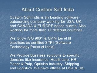 About Custom Soft India 
Custom Soft India is an Leading software 
outsourcing company working for USA, UK, 
and CANADA & EUROPE based clients. Also 
working for more than 15 different countries . 
We follow ISO 9001 & CMM Level III 
practices as certified STPI (Software 
Technology Parks of India). 
We Provide Business solutions to specific 
domains like Insurance, Healthcare, HR, 
Paper & Pulp, Optician Industry, Shipping 
and Logistics. We have offices at USA & UK. 
 