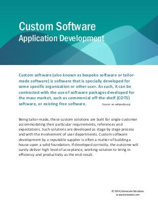 © 2014, Kenovate Solutions
www.kenovate.com
Custom Software
Application Development
Custom software (also known as bespoke software or tailor-
made software) is software that is specially developed for
some specific organization or other user. As such, it can be
contrasted with the use of software packages developed for
the mass market, such as commercial off-the-shelf (COTS)
software, or existing free software. Source: en.wikipedia.org
Being tailor-made, these custom solutions are built for single customer
accommodating their particular requirements, references and
expectations. Such solutions are developed as stage by stage process
and with the involvement of user departments. Custom software
development by a reputable supplier is often a matter of building a
house upon a solid foundation. If developed correctly, the outcome will
surely deliver high level of acceptance, working solution to bring in
efficiency and productivity as the end-result.
 