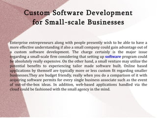 Custom Software Development
          for Small-scale Businesses

Enterprise entrepreneurs along with people presently wish to be able to have a
more effective understanding if also a small company could gain advantage out of
a custom software development. The charge certainly is the major issue
regarding a small-scale firm considering that setting up software program could
be absolutely really expensive. On the other hand, a small venture may utilize the
potential benefits to experiencing tailor made software built. Online based
applications by themself are typically more or less custom fit regarding smaller
businesses.They are budget friendly, really when you do a comparison of it with
acquiring software permits for every single business associate such as the event
of out-of-the-box ideas. In addition, web-based applications handled via the
cloud could be fashioned with the small agency in the mind.
 