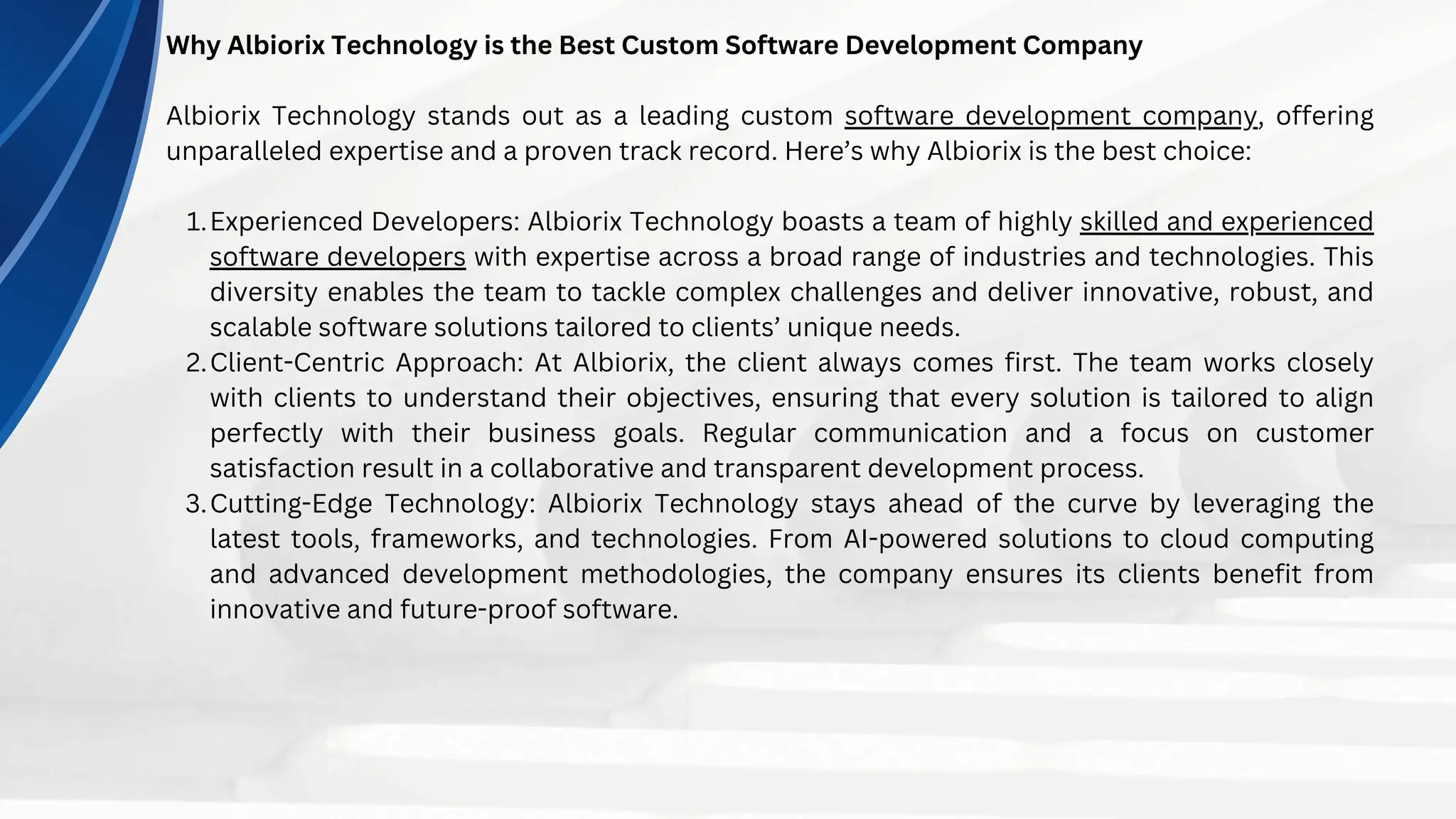 Why Albiorix Technology is the Best Custom Software Development Company
Albiorix Technology stands out as a leading custom software development company, offering
unparalleled expertise and a proven track record. Here’s why Albiorix is the best choice:
Experienced Developers: Albiorix Technology boasts a team of highly skilled and experienced
software developers with expertise across a broad range of industries and technologies. This
diversity enables the team to tackle complex challenges and deliver innovative, robust, and
scalable software solutions tailored to clients’ unique needs.
1.
Client-Centric Approach: At Albiorix, the client always comes first. The team works closely
with clients to understand their objectives, ensuring that every solution is tailored to align
perfectly with their business goals. Regular communication and a focus on customer
satisfaction result in a collaborative and transparent development process.
2.
Cutting-Edge Technology: Albiorix Technology stays ahead of the curve by leveraging the
latest tools, frameworks, and technologies. From AI-powered solutions to cloud computing
and advanced development methodologies, the company ensures its clients benefit from
innovative and future-proof software.
3.
 