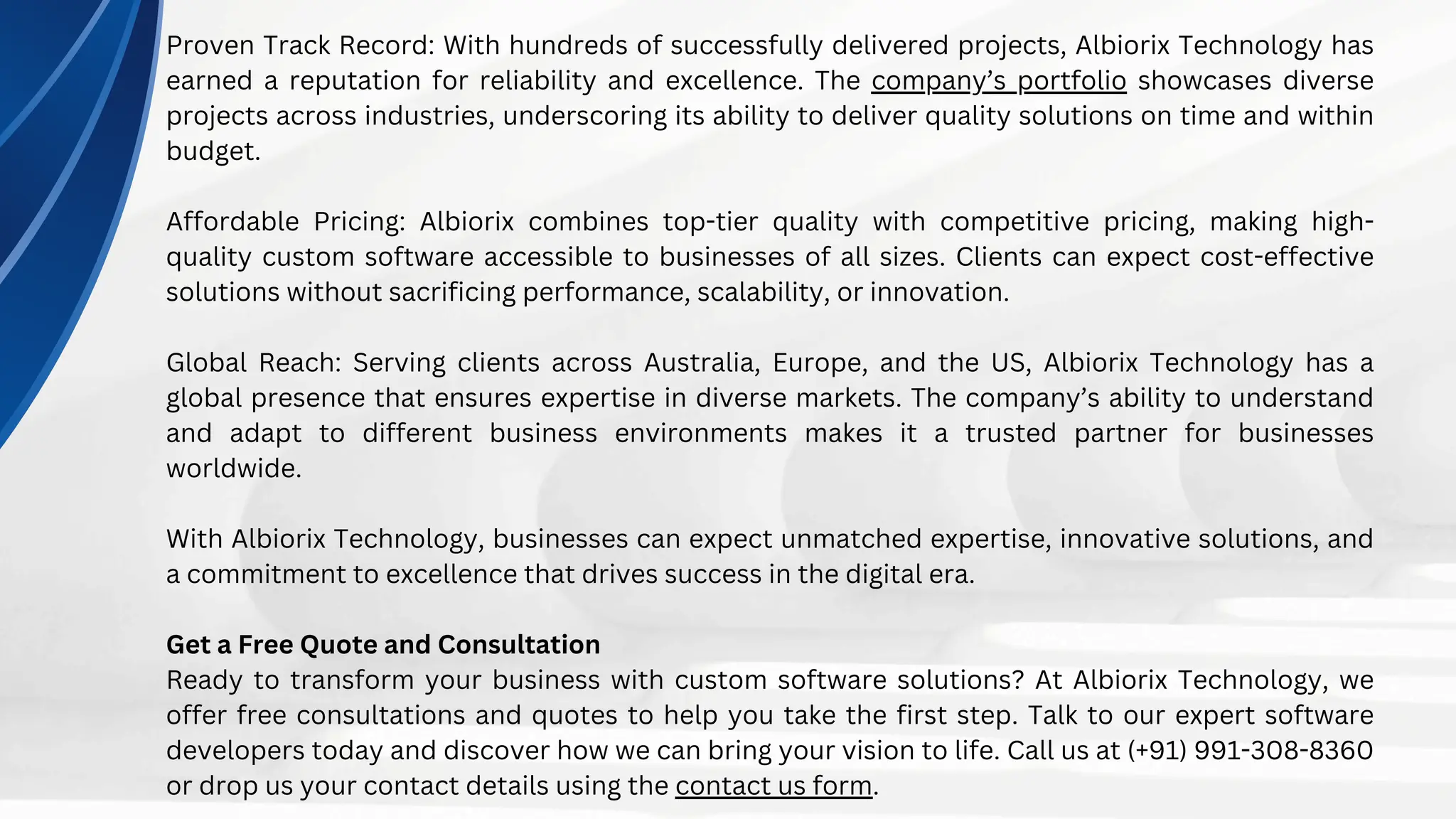 Proven Track Record: With hundreds of successfully delivered projects, Albiorix Technology has
earned a reputation for reliability and excellence. The company’s portfolio showcases diverse
projects across industries, underscoring its ability to deliver quality solutions on time and within
budget.
Affordable Pricing: Albiorix combines top-tier quality with competitive pricing, making high-
quality custom software accessible to businesses of all sizes. Clients can expect cost-effective
solutions without sacrificing performance, scalability, or innovation.
Global Reach: Serving clients across Australia, Europe, and the US, Albiorix Technology has a
global presence that ensures expertise in diverse markets. The company’s ability to understand
and adapt to different business environments makes it a trusted partner for businesses
worldwide.
With Albiorix Technology, businesses can expect unmatched expertise, innovative solutions, and
a commitment to excellence that drives success in the digital era.
Get a Free Quote and Consultation
Ready to transform your business with custom software solutions? At Albiorix Technology, we
offer free consultations and quotes to help you take the first step. Talk to our expert software
developers today and discover how we can bring your vision to life. Call us at (+91) 991-308-8360
or drop us your contact details using the contact us form.
 