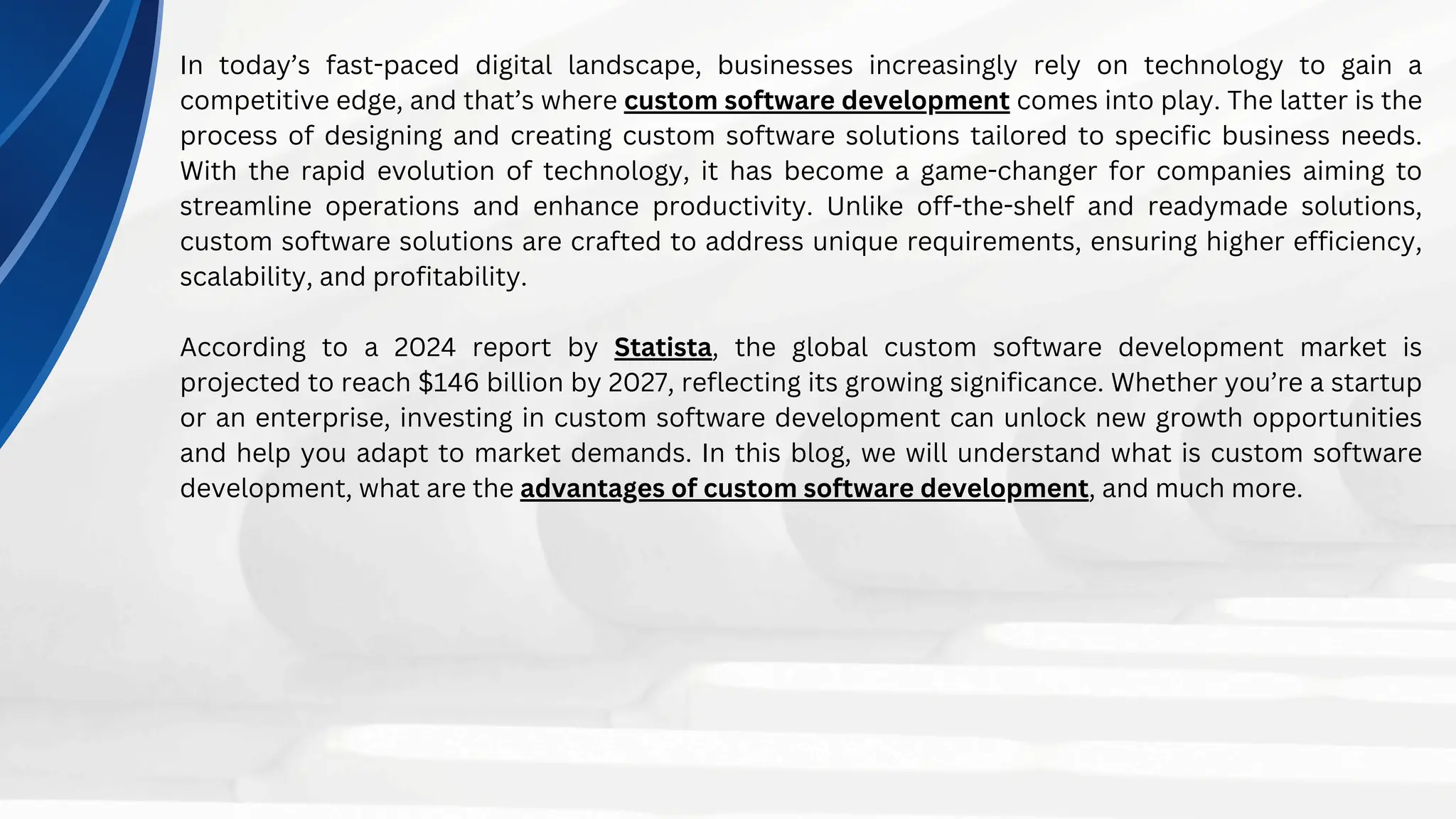 In today’s fast-paced digital landscape, businesses increasingly rely on technology to gain a
competitive edge, and that’s where custom software development comes into play. The latter is the
process of designing and creating custom software solutions tailored to specific business needs.
With the rapid evolution of technology, it has become a game-changer for companies aiming to
streamline operations and enhance productivity. Unlike off-the-shelf and readymade solutions,
custom software solutions are crafted to address unique requirements, ensuring higher efficiency,
scalability, and profitability.
According to a 2024 report by Statista, the global custom software development market is
projected to reach $146 billion by 2027, reflecting its growing significance. Whether you’re a startup
or an enterprise, investing in custom software development can unlock new growth opportunities
and help you adapt to market demands. In this blog, we will understand what is custom software
development, what are the advantages of custom software development, and much more.
 