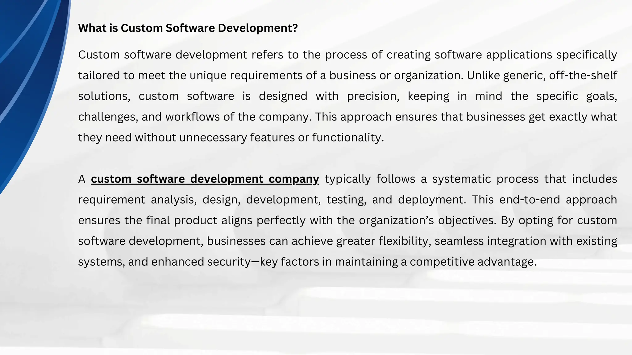 What is Custom Software Development?
Custom software development refers to the process of creating software applications specifically
tailored to meet the unique requirements of a business or organization. Unlike generic, off-the-shelf
solutions, custom software is designed with precision, keeping in mind the specific goals,
challenges, and workflows of the company. This approach ensures that businesses get exactly what
they need without unnecessary features or functionality.
A custom software development company typically follows a systematic process that includes
requirement analysis, design, development, testing, and deployment. This end-to-end approach
ensures the final product aligns perfectly with the organization’s objectives. By opting for custom
software development, businesses can achieve greater flexibility, seamless integration with existing
systems, and enhanced security—key factors in maintaining a competitive advantage.
 