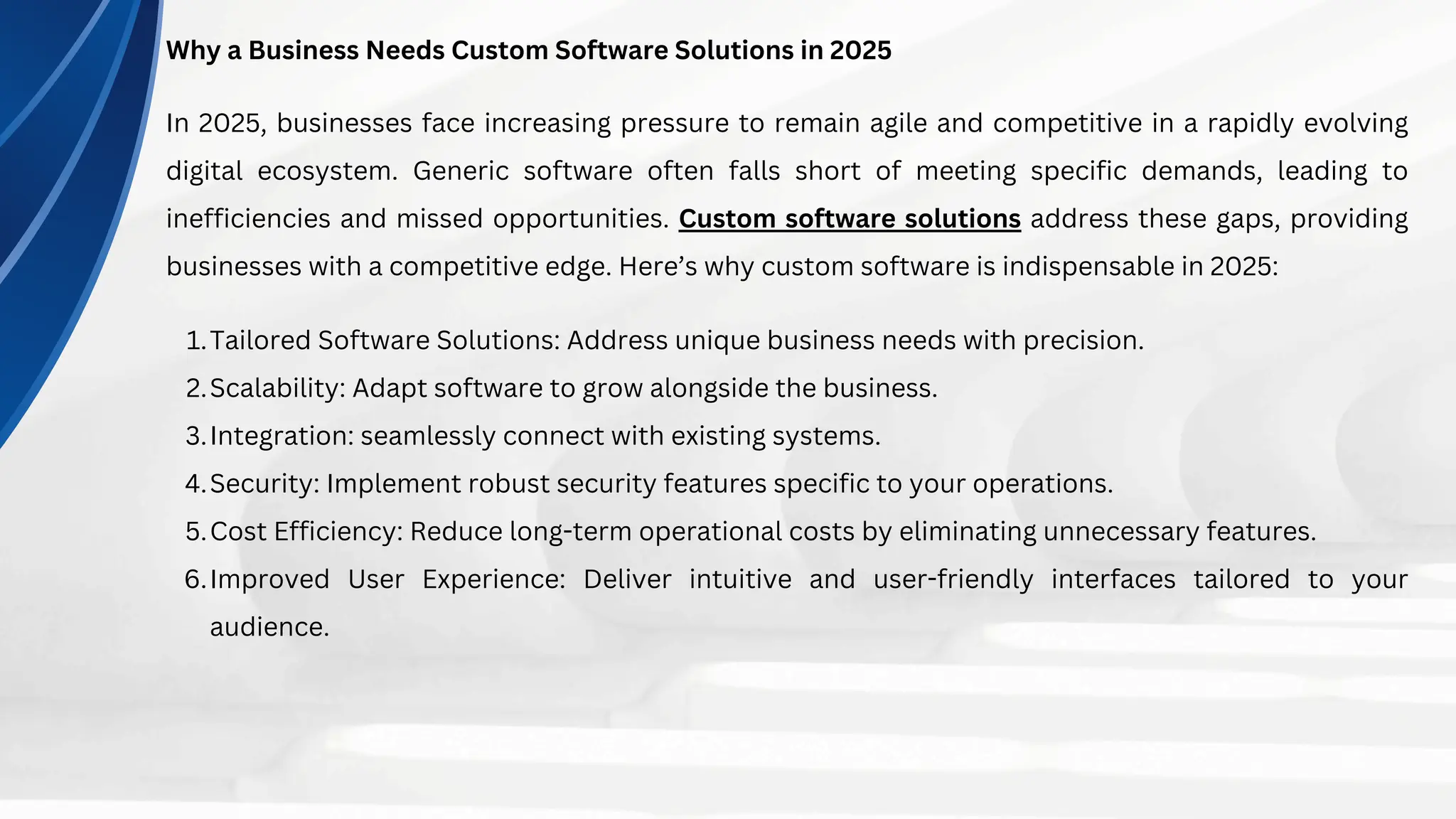 Why a Business Needs Custom Software Solutions in 2025
In 2025, businesses face increasing pressure to remain agile and competitive in a rapidly evolving
digital ecosystem. Generic software often falls short of meeting specific demands, leading to
inefficiencies and missed opportunities. Custom software solutions address these gaps, providing
businesses with a competitive edge. Here’s why custom software is indispensable in 2025:
Tailored Software Solutions: Address unique business needs with precision.
1.
Scalability: Adapt software to grow alongside the business.
2.
Integration: seamlessly connect with existing systems.
3.
Security: Implement robust security features specific to your operations.
4.
Cost Efficiency: Reduce long-term operational costs by eliminating unnecessary features.
5.
Improved User Experience: Deliver intuitive and user-friendly interfaces tailored to your
audience.
6.
 