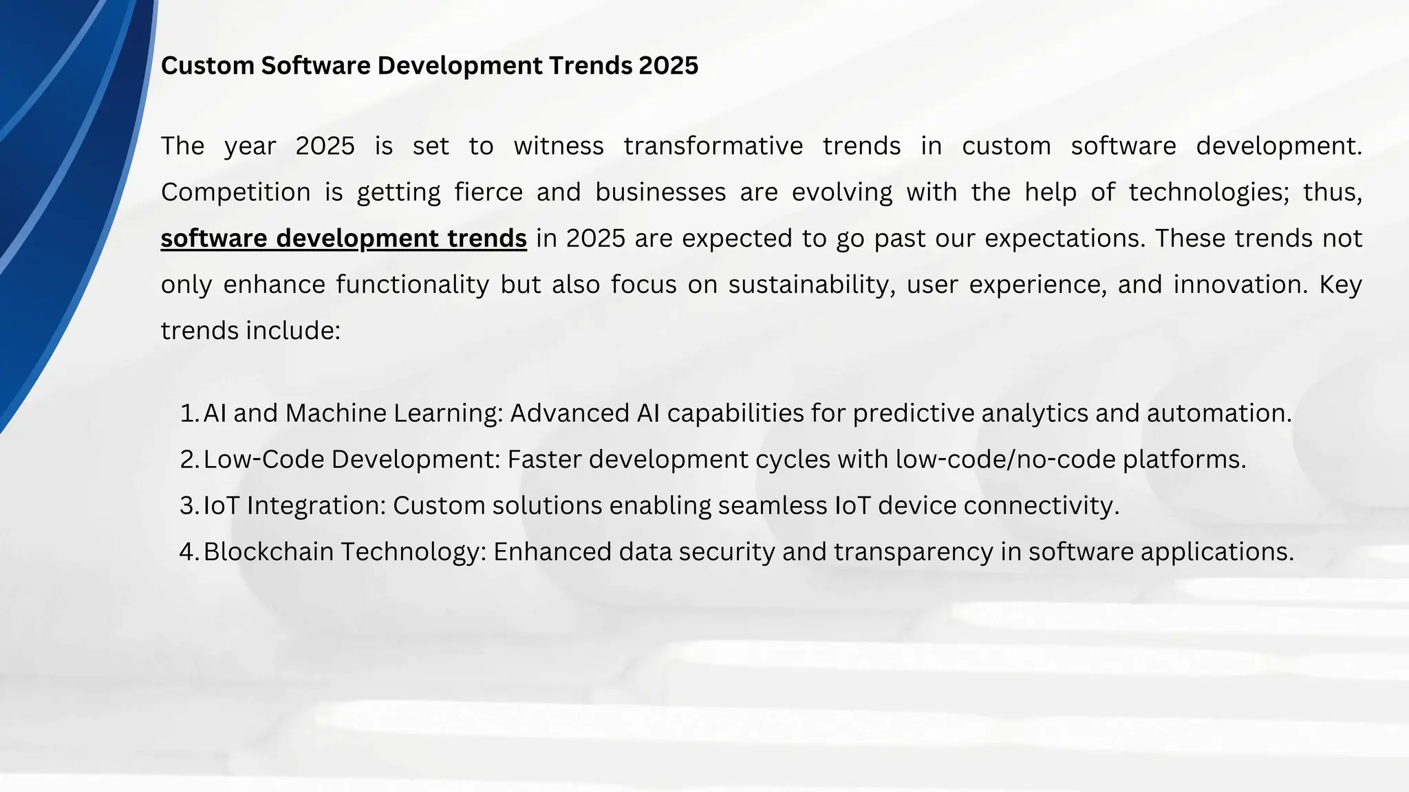 Custom Software Development Trends 2025
The year 2025 is set to witness transformative trends in custom software development.
Competition is getting fierce and businesses are evolving with the help of technologies; thus,
software development trends in 2025 are expected to go past our expectations. These trends not
only enhance functionality but also focus on sustainability, user experience, and innovation. Key
trends include:
AI and Machine Learning: Advanced AI capabilities for predictive analytics and automation.
1.
Low-Code Development: Faster development cycles with low-code/no-code platforms.
2.
IoT Integration: Custom solutions enabling seamless IoT device connectivity.
3.
Blockchain Technology: Enhanced data security and transparency in software applications.
4.
 