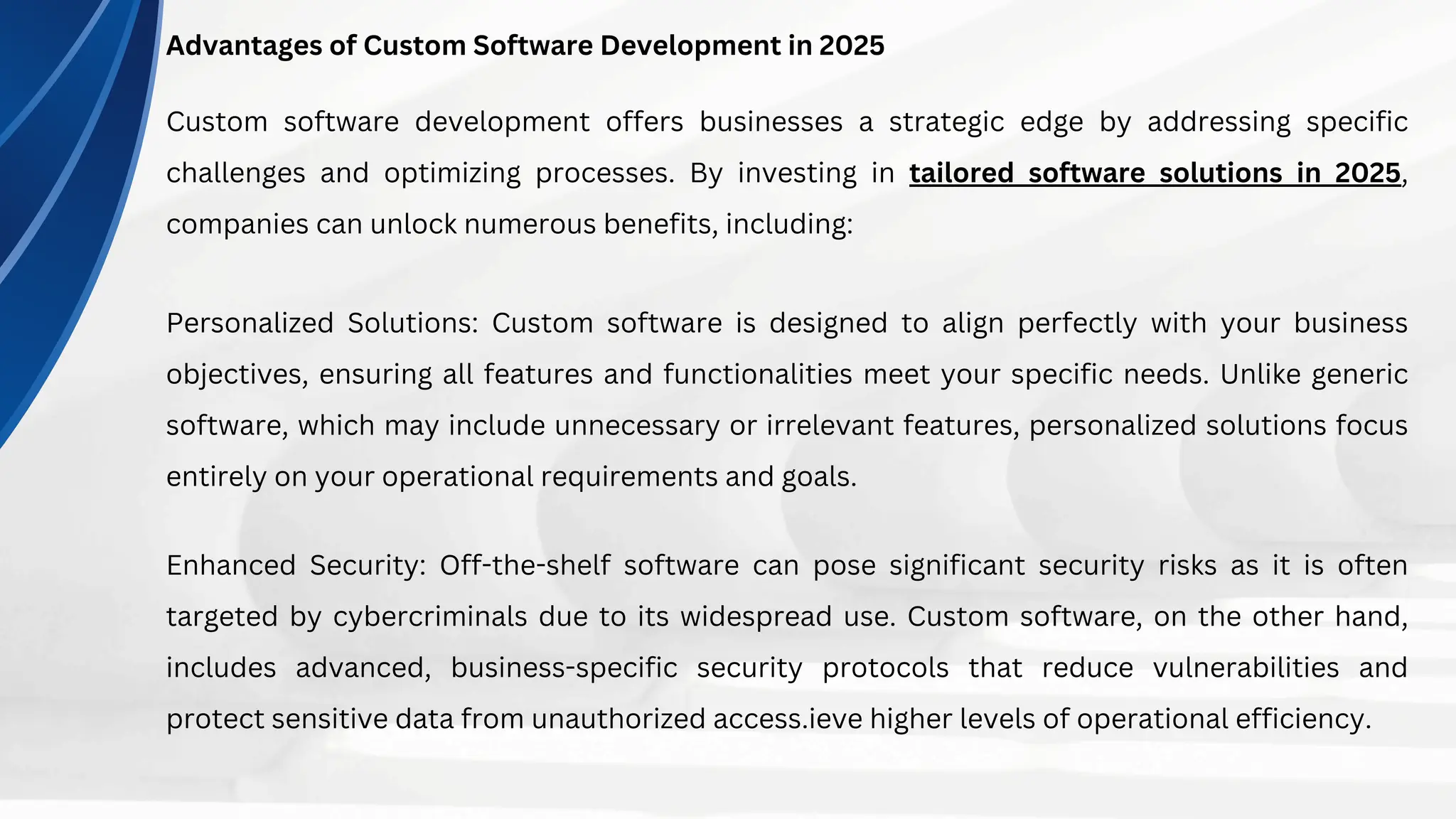 Advantages of Custom Software Development in 2025
Custom software development offers businesses a strategic edge by addressing specific
challenges and optimizing processes. By investing in tailored software solutions in 2025,
companies can unlock numerous benefits, including:
Personalized Solutions: Custom software is designed to align perfectly with your business
objectives, ensuring all features and functionalities meet your specific needs. Unlike generic
software, which may include unnecessary or irrelevant features, personalized solutions focus
entirely on your operational requirements and goals.
Enhanced Security: Off-the-shelf software can pose significant security risks as it is often
targeted by cybercriminals due to its widespread use. Custom software, on the other hand,
includes advanced, business-specific security protocols that reduce vulnerabilities and
protect sensitive data from unauthorized access.ieve higher levels of operational efficiency.
 